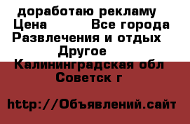 доработаю рекламу › Цена ­ --- - Все города Развлечения и отдых » Другое   . Калининградская обл.,Советск г.